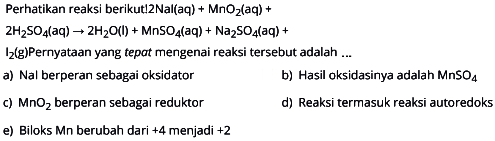 Perhatikan reaksi berikut!2Nal(aq) + MnO  _(2)(a q)+   2 (H)_(2) (SO)_(4)((aq)) arrow 2 (H)_(2) (O)((l))+(MnSO)_(4)((aq))+(Na)_(2) (SO)_(4)((aq))+  (I)_(2)(g)  Pernyataan yang tepat mengenai reaksi tersebut adalah ...a) Nal berperan sebagai oksidatorb) Hasil oksidasinya adalah  (MnSO)_(4) c)  (MnO)_(2)  berperan sebagai reduktord) Reaksi termasuk reaksi autoredokse) Biloks Mn berubah dari +4 menjadi +2