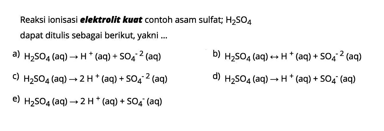 Reaksi ionisasi elektrolit kuat contoh asam sulfat;  H2 SO4  dapat ditulis sebagai berikut, yakni ...a)  H2 SO4  (aq)  -> H^+ (aq)  +SO4^-2  (aq)b)  H2 SO4(aq) right-> H^+(aq)+SO4^-2(aq) c)  H2 SO4(aq) -> 2 H^+(aq)+SO4^-2(aq) d)  H2 SO4(aq) -> H^+(aq)+SO4^-(aq) e)  H2 SO4(aq) -> 2 H^+(aq)+SO4^-(aq) 