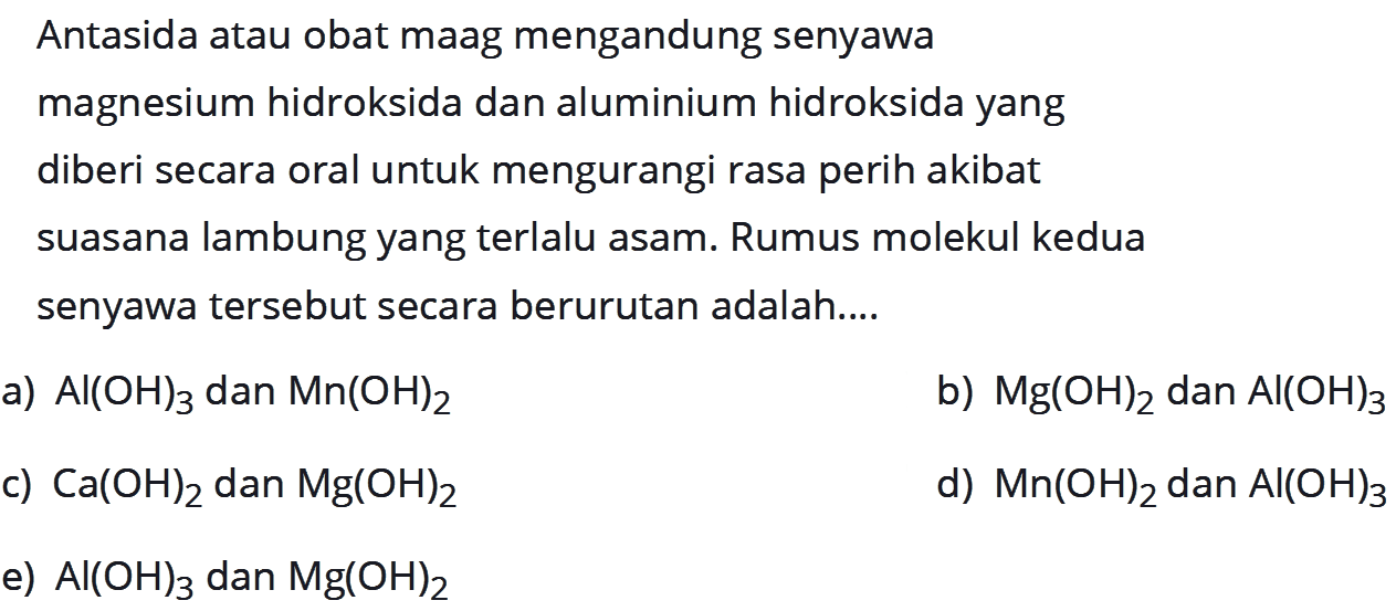 Antasida atau obat maag mengandung senyawa magnesium hidroksida dan aluminium hidroksida yang diberi secara oral untuk mengurangi rasa perih akibat suasana lambung yang terlalu asam. Rumus molekul kedua senyawa  tersebut secara berurutan adalah....a)  Al(OH)3  dan  Mn(OH)2 b)  Mg(OH)2  dan  Al(OH)3 c)  Ca(OH)2  dan  Mg(OH)2 d)  Mn(OH)2  dan  Al(OH)3 e)  Al(OH)3  dan  Mg(OH)2 
