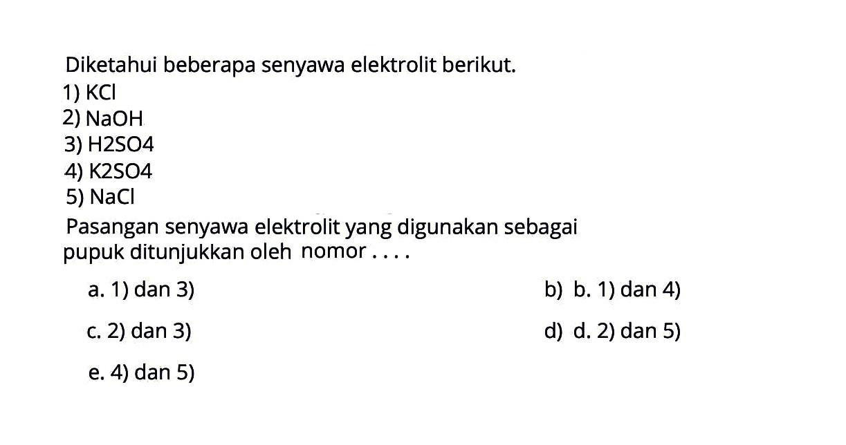 Diketahui beberapa senyawa elektrolit berikut.1)  KCl 2)  NaOH 3) H2SO44)  K 2 SO 4 5)  NaCl Pasangan senyawa elektrolit yang digunakan sebagai pupuk ditunjukkan oleh nomor...a. 1) dan 3)b) b. 1) dan 4)c. 2) dan 3)d) d. 2) dan 5)e. 4) dan 5)