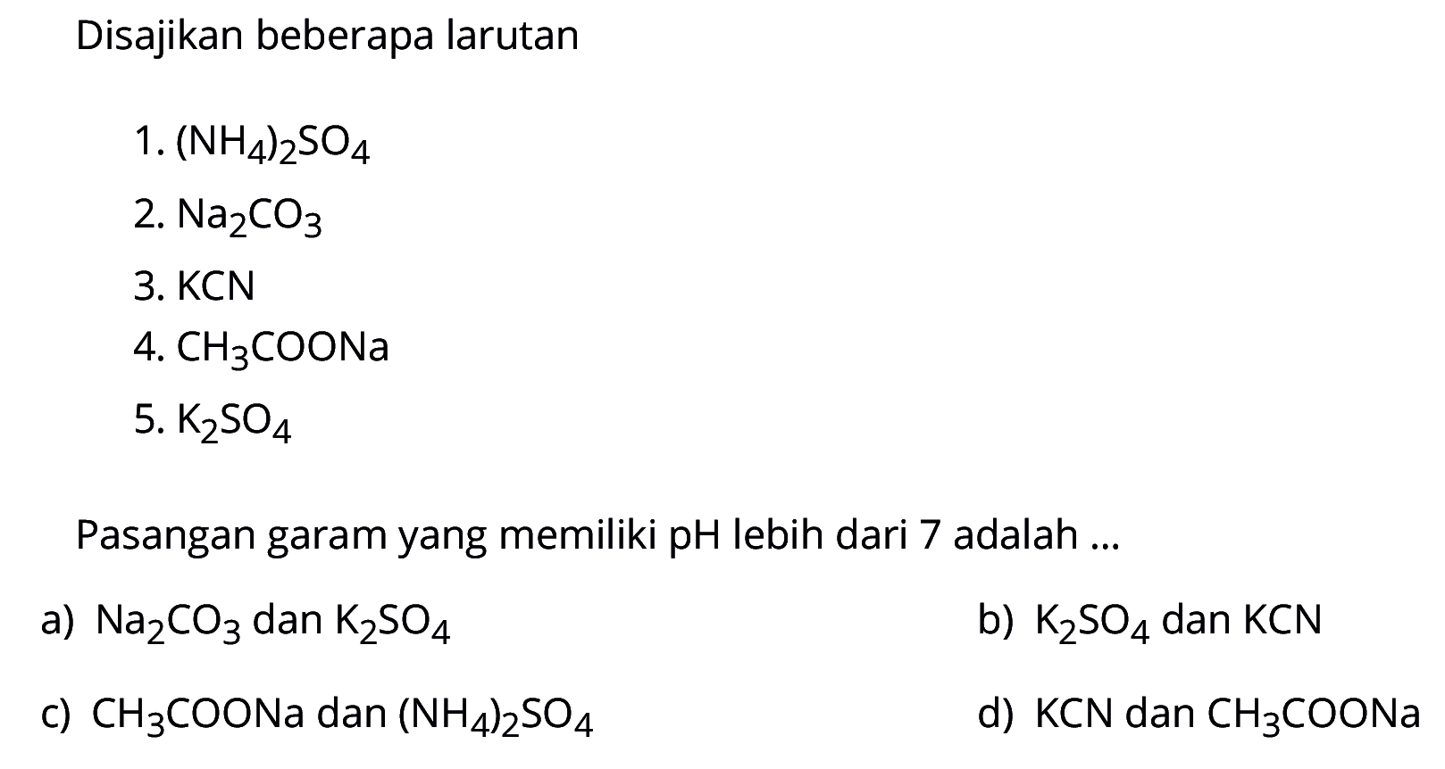 Disajikan beberapa larutan1.  (NH4)2 SO4 2.  Na2 CO3 3. KCN4.  CH3  COONa5.  K2 SO4 Pasangan garam yang memiliki pH lebih dari 7 adalah ...a)  Na2 CO3  dan  K2 SO4 b)  K2 SO4  dan  KCN c)  CH3 COONa  dan  (NH4)2 SO4 d)  KCN  dan  CH3 COONa 