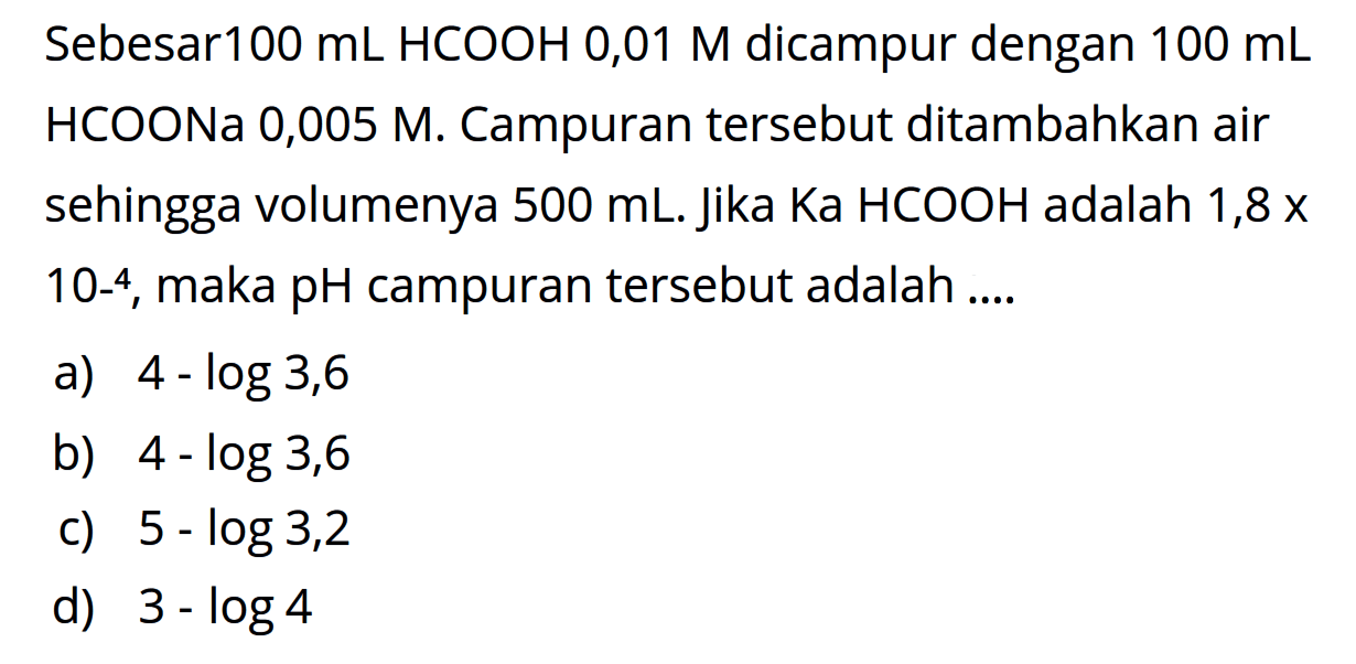Sebesar100 mL HCOOH 0,01M dicampur dengan 100mL HCOONa 0,005M. Campuran tersebut ditambahkan air sehingga volumenya 500mL. Jika Ka HCOOH adalah 1,8x10-4, maka pH campuran tersebut adalah ....