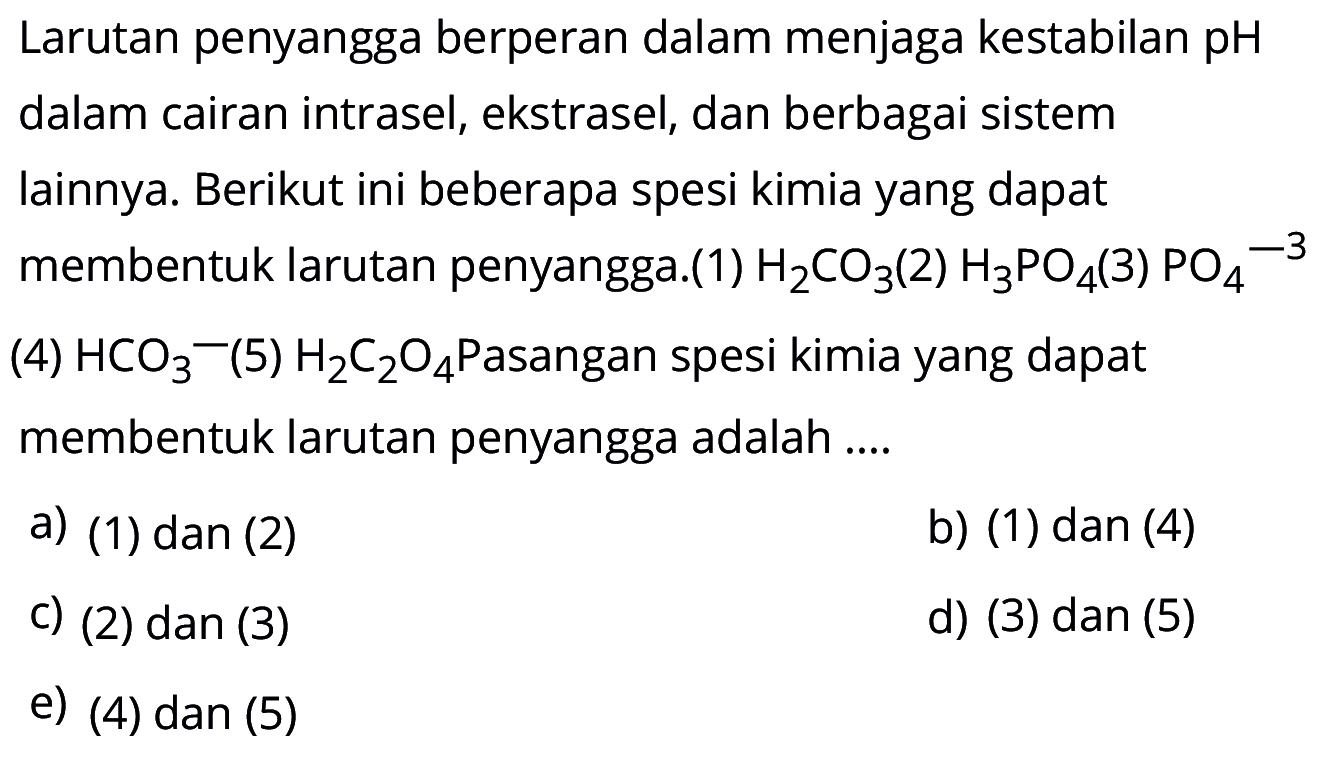Larutan penyangga berperan dalam menjaga kestabilan pH dalam cairan intrasel, ekstrasel, dan berbagai sistem lainnya. Berikut ini beberapa spesi kimia yang dapat membentuk larutan penyangga.(1) H2CO3 (2) H3PO4 (3) PO4^-3 (4) HCO3- (5) H2C2O4 Pasangan spesi kimia yang dapat membentuk larutan penyangga adalah .... a) (1) dan (2) b) (1) dan (4) c) (2) dan (3) d) (3) dan (5) e) (4) dan (5)