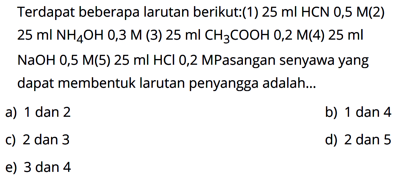 Terdapat beberapa larutan berikut:(1) 25 ml HCN 0,5 M (2) 25 ml NH4OH 0,3 M (3) 25 ml CH3COOH 0,2 M (4) 25 ml   NaOH 0,5 M (5) 25 ml HCl 0,2 M. Pasangan senyawa yang dapat membentuk larutan penyangga adalah...