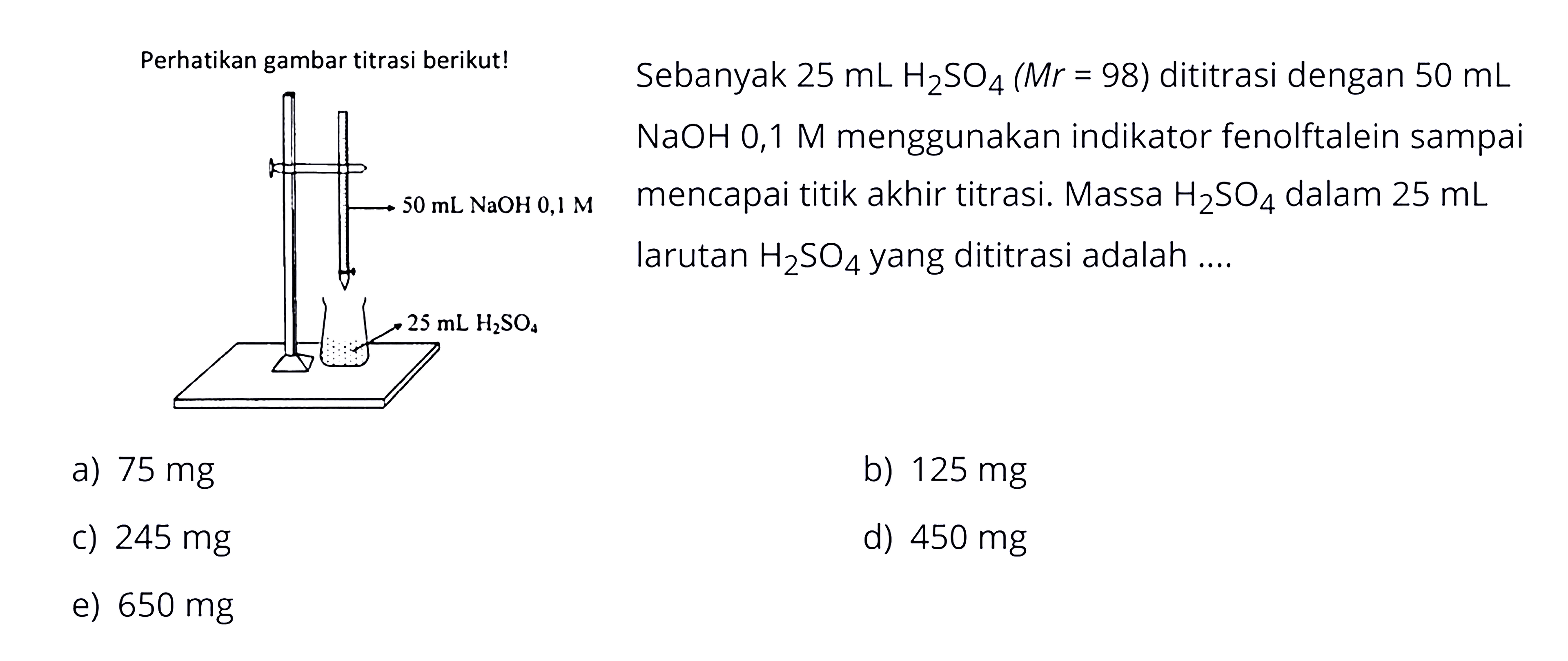 Perhatikan gambar titrasi berikut!  Sebanyak 25mL H2SO4(Mr=98) dititrası dengan 50mL NaOH 0,1 M menggunakan indikator fenolftalein sampai mencapai titik akhir titrasi. Massa H2SO4 dalam 25 mL larutan H2SO4 yang dititrasi adalah... 