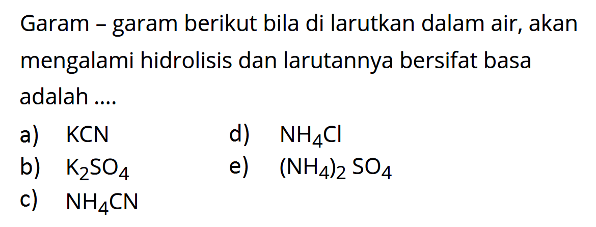 Garam - garam berikut bila di larutkan dalam air, akan mengalami hidrolisis dan larutannya bersifat basa adalah ....a)  KCN d)  NH4 Cl b)  K2 SO4 e)  (NH4)2 SO4 c)  NH4 CN 