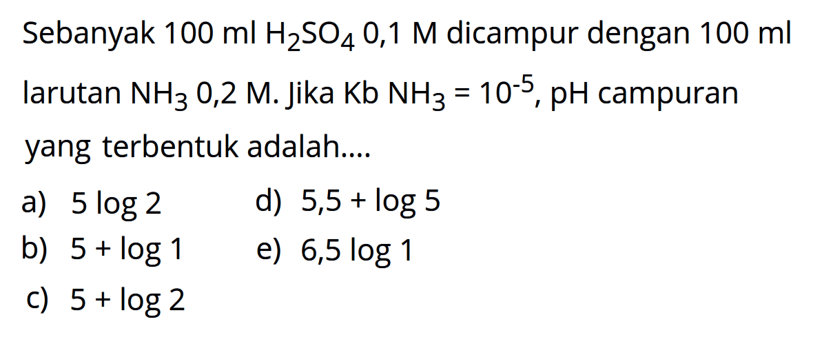 Sebanyak  100 ml H2SO4 0,1 M  dicampur dengan  100 ml  larutan  NH3 0,2 M . Jika  Kb NH3=10^-5, pH  campuran yang  terbentuk adalah....a)  5 log 2 d)  5,5+log 5 b)  5+log 1 e)  6,5 log 1 c)  5+log 2 