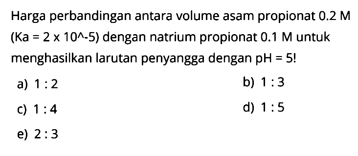 Harga perbandingan antara volume asam propionat  0.2 M  (Ka = 2 x 10^(-5))  dengan natrium propionat  0.1 M untuk menghasilkan larutan penyangga dengan pH = 5! 