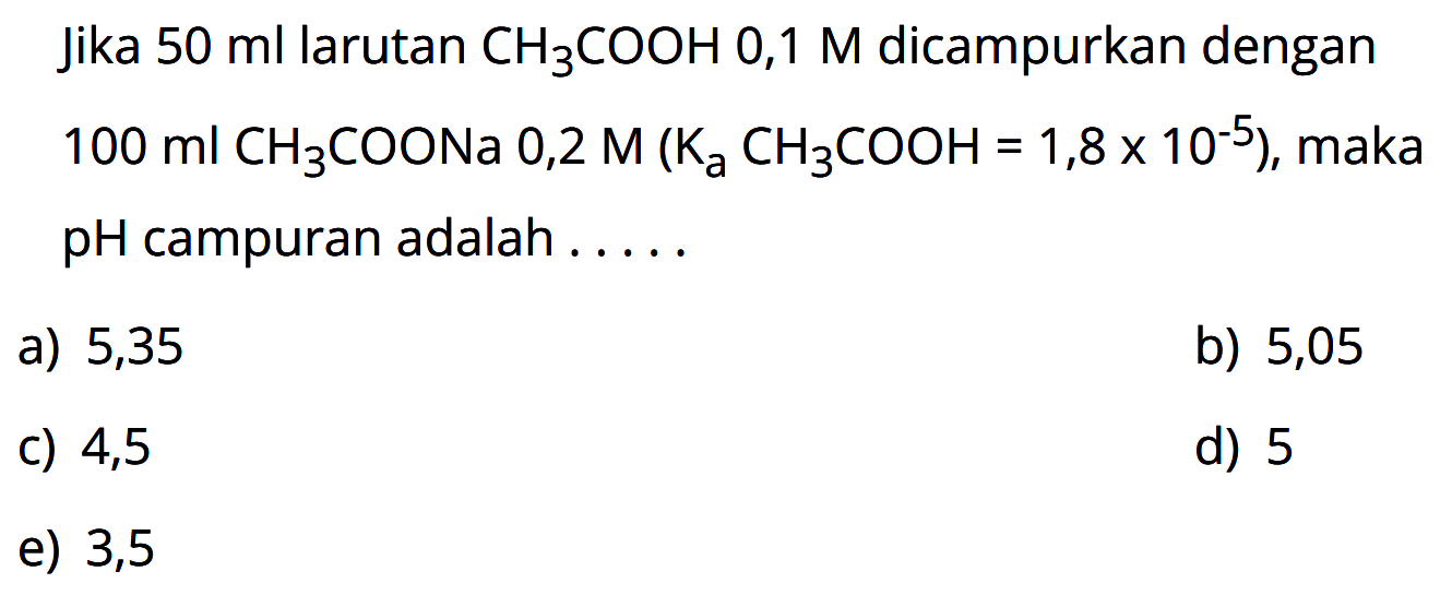 Jika  50 ml  larutan  CH3COOH 0,1 M  dicampurkan dengan  100 ml CH3COONa  0,2  M(Ka CH3COOH=1,8x10^(-5)) , maka  pH  campuran adalah .....
