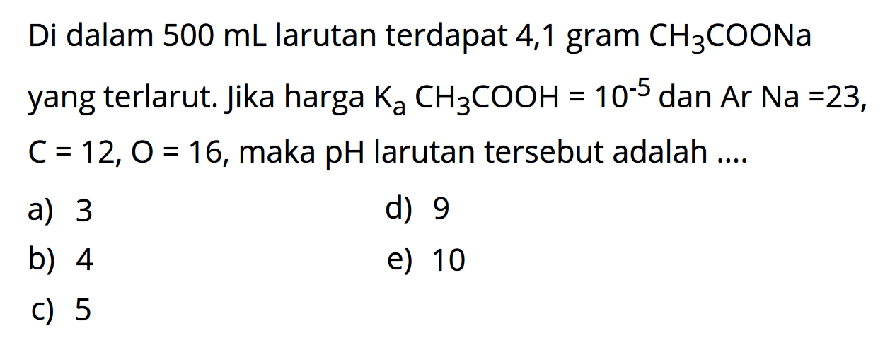 Di dalam  500 mL  larutan terdapat 4,1 gram  CH3COONa  yang terlarut. Jika harga  KaCH3COOH=10^-5  dan Ar Na=23 ,  C=12, O=16 , maka  pH  larutan tersebut adalah  ... . 
