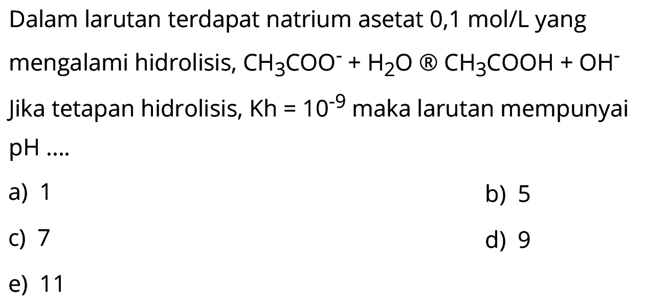 Dalam larutan terdapat natrium asetat 0,1 mol/L yang mengalami hidrolisis, CH3COO^(-)+H2O -> CH3COOH+OH^(-) Jika tetapan hidrolisis, Kh=10^(-9) maka larutan mempunyai pH ... 