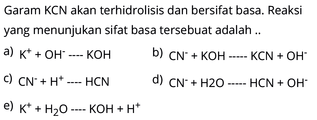 Garam KCN akan terhidrolisis dan bersifat basa. Reaksi yang menunjukan sifat basa tersebuat adalah ..a) K^++OH^-....KOHb) CN^-+KOH....KCN+OH^-c) CN^-+H^+....HCNd) CN^-+H2O...HCN+OH^-e) K^++H2O....KOH+H^+