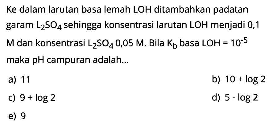 Ke dalam larutan basa lemah LOH ditambahkan padatan garam  L2SO4  sehingga konsentrasi larutan  LOH  menjadi 0,1 M dan konsentrasi  L2SO4 0,05 M . Bila  Kb  basa  LOH=10^(-5)  maka pH campuran adalah...
