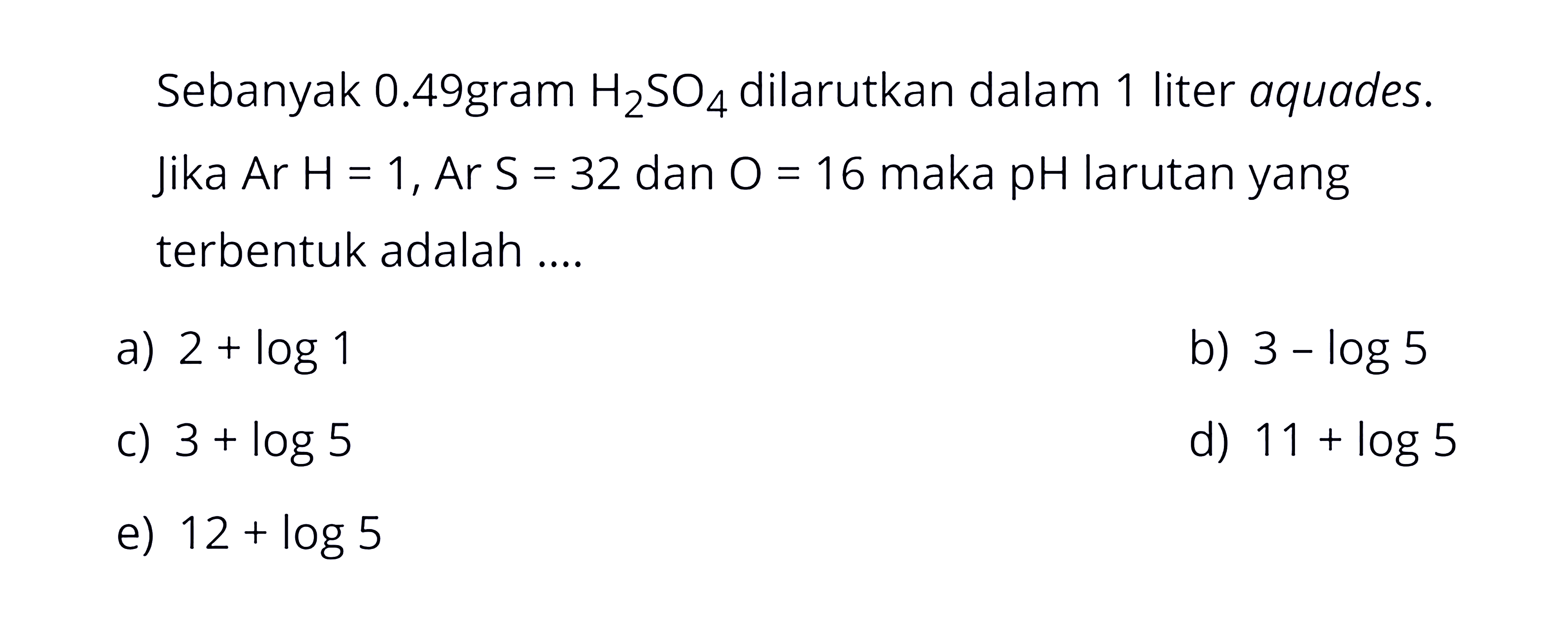 Sebanyak 0,49 gram H2 SO4 dilarutkan dalam 1 liter aquades. Jika Ar H=1, Ar S=32 dan O=16 maka pH larutan yang terbentuk adalah ....