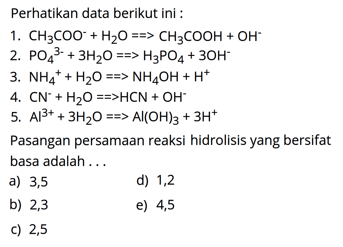 Perhatikan data berikut ini :1. CH3COO^- +H2O->CH3COOH+OH^- 2. PO4^3- +3H2O->H3PO4+3OH^- 3. NH4^+ +H2O->NH4OH+H^+ 4. CN^- +H2O->HCN+OH^- 5. Al^3+ +3H2 O->Al(OH)3+3H^+ Pasangan persamaan reaksi hidrolisis yang bersifat basa adalah...