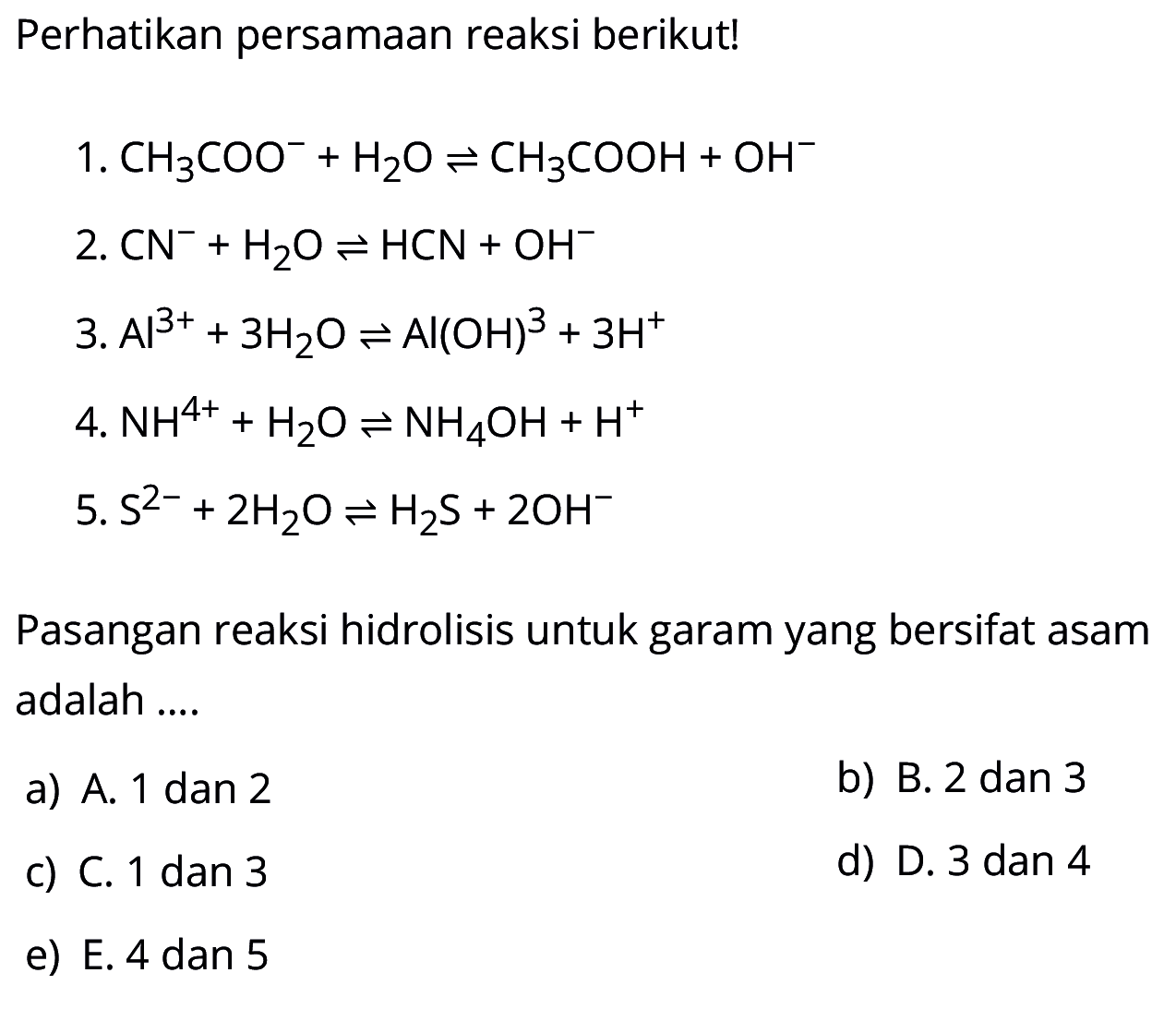 Perhatikan persamaan reaksi berikut!
1.  CH3COO^-+H2O <=> CH3COOH+OH^- 
2.  CN^-+H2O <=> HCN+OH^- 
3.  Al^(3+)+3H2O <=> Al(OH)^3+3H^+ 
4.  NH^(4+)+H2O <=> NH4OH+H^+ 
5.  S^(2-)+2H2O <=> H2S+2OH^-
Pasangan reaksi hidrolisis untuk garam yang bersifat asam adalah ....
