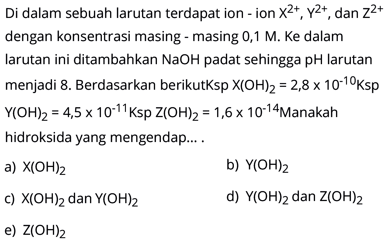Di dalam sebuah larutan terdapat ion-ion X^2+, Y^2+, dan Z^2+ dengan konsentrasi masing-masing 0,1 M. Ke dalam larutan ini ditambahkan NaOH padat sehingga pH larutan menjadi 8. Berdasarkan berikut Ksp X(OH)2=2,8 x 10^-10 Ksp Y(OH)2=4,5 x 10^-11 Ksp Z(OH)2=1,6 x 10^-14 Manakah hidroksida yang mengendap... .