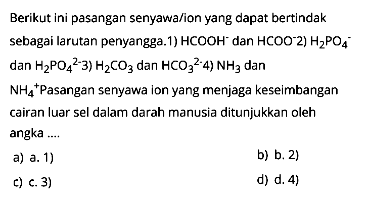 Berikut ini pasangan senyawa/ion yang dapat bertindak sebagai larutan penyangga.1) HCOOH^- dan HCOO^- 2) H2PO4^- dan H2PO4^2-3) H2CO3 dan HCO3^2- 4) NH3 dan NH4^+ Pasangan senyawa ion yang menjaga keseimbangan cairan luar sel dalam darah manusia ditunjukkan oleh angka ....