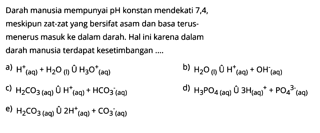 Darah manusia mempunyai  pH  konstan mendekati 7,4 , meskipun zat-zat yang bersifat asam dan basaterusmenerus masuk ke dalam darah. Hal ini karena dalam darah manusia terdapat kesetimbangan ....a)  H^+/ (aq)+H2 O(l) U H3 O(aq)^+ b)  H2 O(l) U H^+/ (aq)+OH^-(aq) c)  H2 CO3  (aq)  U H^+/ (aq)+HCO3^-(aq) d)  H3 PO4(aq) U 3 H(aq)^++PO4/ ^3-  (aq)e)  H2 CO3  (aq)  U 2 H^+/ (aq)+CrmO    3  ^  -  (   aq  ) 