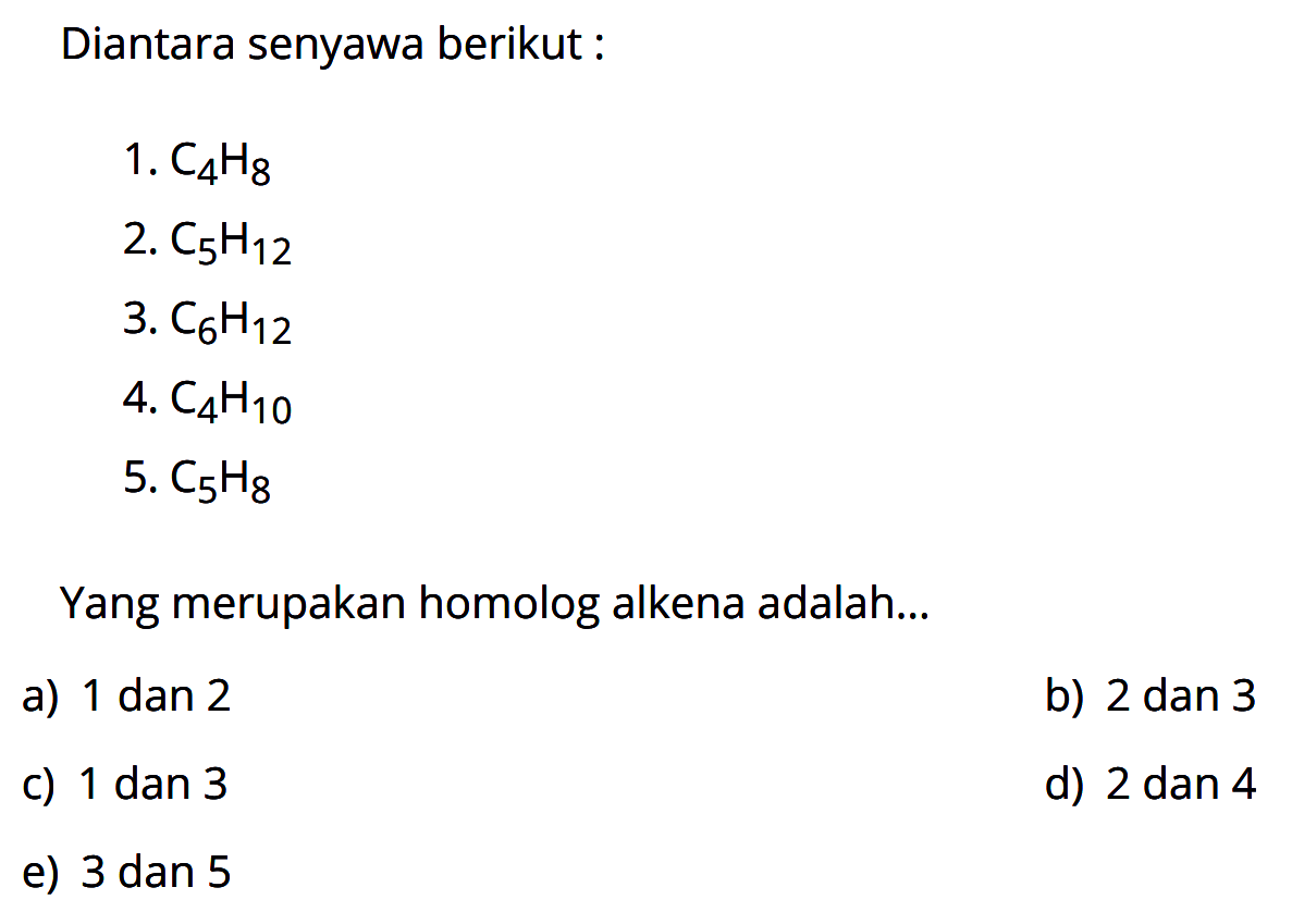 Diantara senyawa berikut :1. C4H8 2. C5H12 3. C6H12 4. C4H10 5. C5H8 Yang merupakan homolog alkena adalah...a) 1 dan 2b) 2 dan 3c) 1 dan 3d) 2 dan 4e) 3 dan 5
