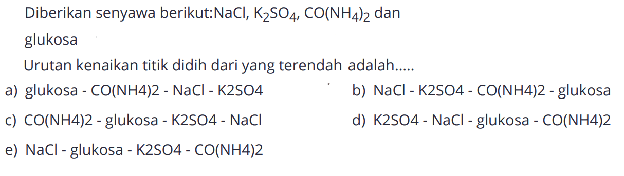 Diberikan senyawa berikut : NaCl, K2SO4, CO(NH4)2 dan glukosa 
Urutan kenaikan titik didih dari yang terendah adalah ....