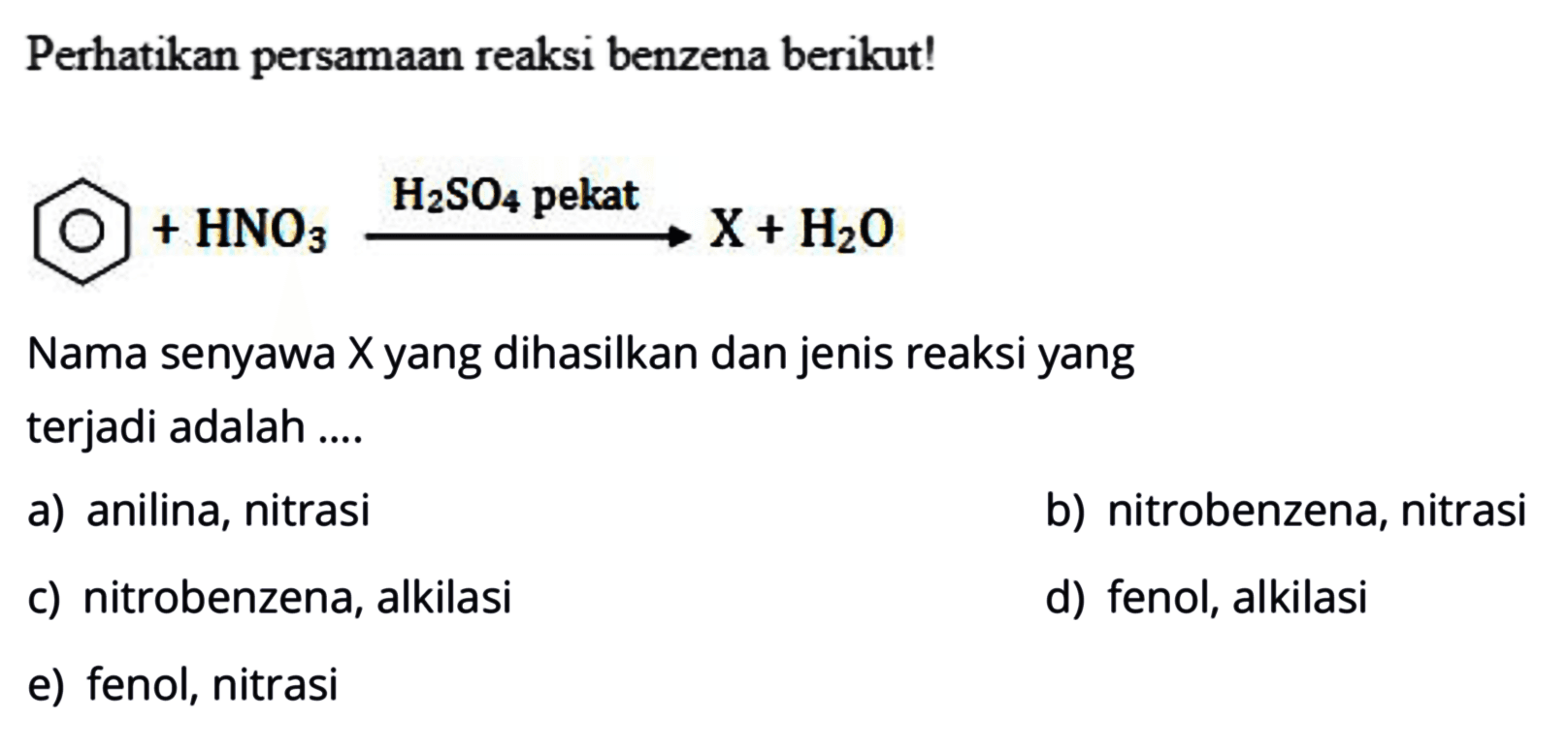 Perhatikan persamaan reaksi benzena berikut!
HNO3 H2SO4 pekat X+H2O
Nama senyawa Xyang dihasilkan dan jenis reaksi yang terjadi adalah ....
a) anilina, nitrasi
b) nitrobenzena, nitrasi
c) nitrobenzena, alkilasi
d) fenol, alkilasi
e) fenol, nitrasi