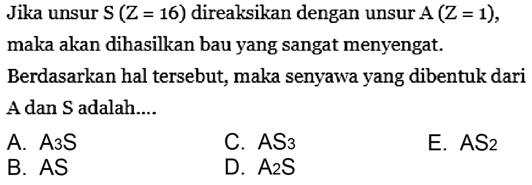 Jika unsur S(Z=16) direaksikan dengan unsur A(Z=1), maka akan dihasilkan bau yang sangat menyengat.
Berdasarkan hal tersebut, maka senyawa yang dibentuk dari A dan S adalah...
A. A3S 
C. AS3 
E. AS2 
B. AS
D. A2S 