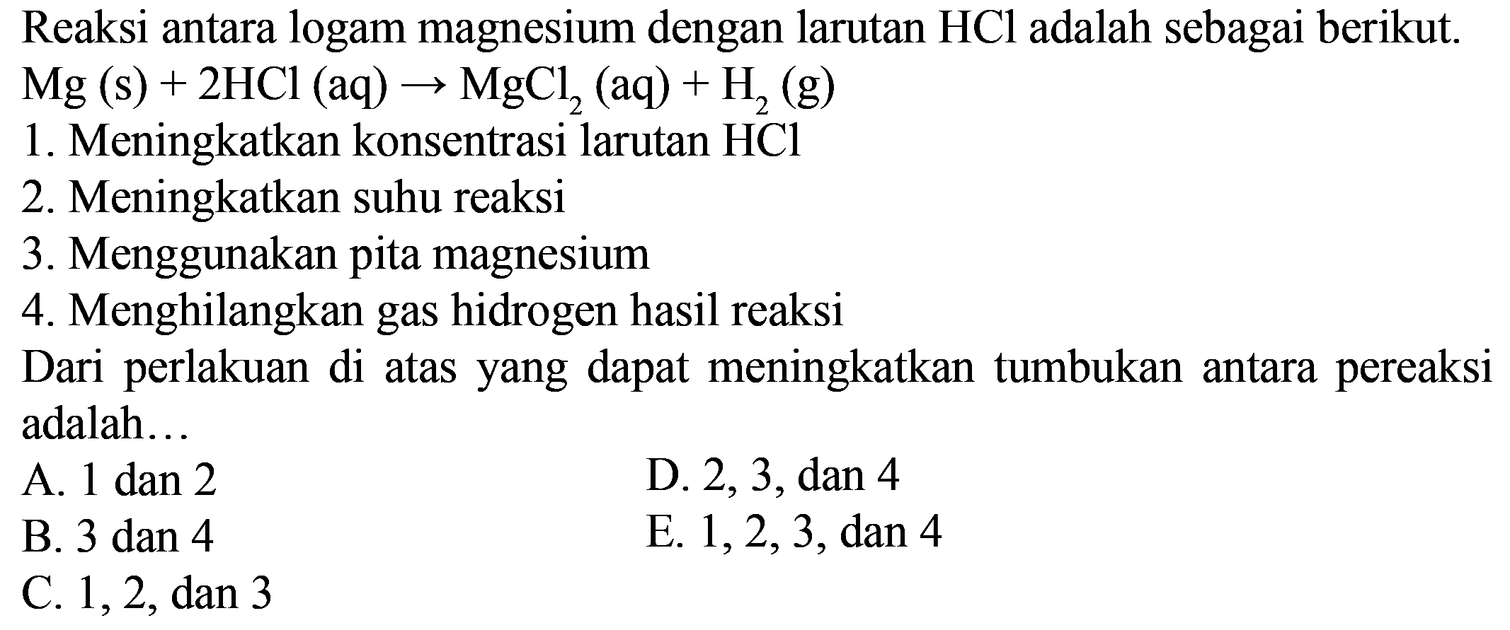 Reaksi antara logam magnesium dengan larutan  HCl  adalah sebagai berikut.  Mg(s)+2HCl(aq) -> MgCl2(aq)+H2(g)  1. Meningkatkan konsentrasi larutan  HCl  2. Meningkatkan suhu reaksi 3. Menggunakan pita magnesium 4. Menghilangkan gas hidrogen hasil reaksi Dari perlakuan di atas yang dapat meningkatkan tumbukan antara pereaksi adalah...  