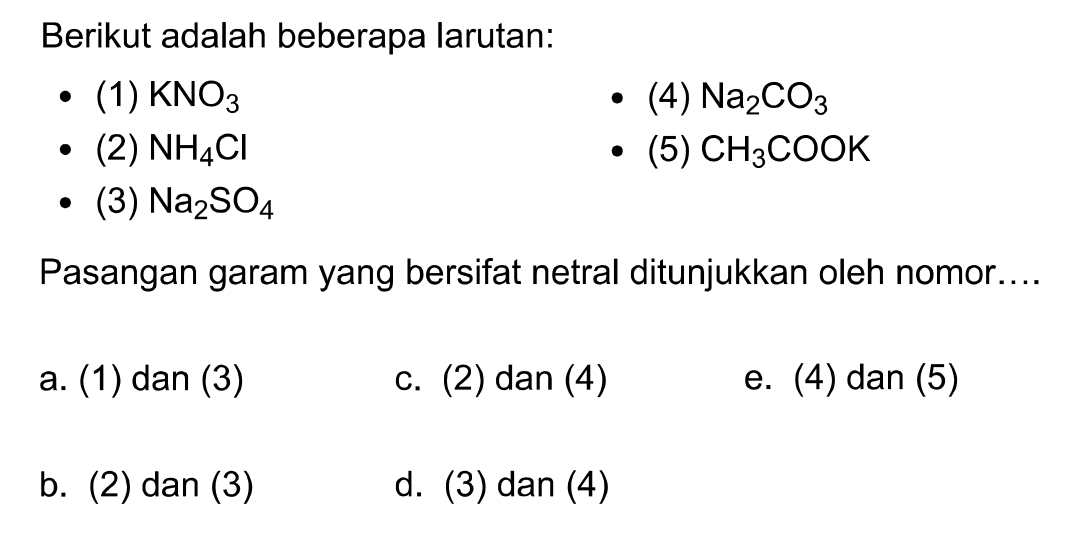 Berikut adalah beberapa larutan:
- (1) KNO3
- (4) Na2 CO3
- (2) NH4 Cl
- (5) CH3 COOK
- (3) Na2 SO4
Pasangan garam yang bersifat netral ditunjukkan oleh nomor....
a. (1) dan (3)
c.  (2)  dan  (4) 
e. (4) dan (5)
b. (2) dan (3)
d. (3) dan (4)