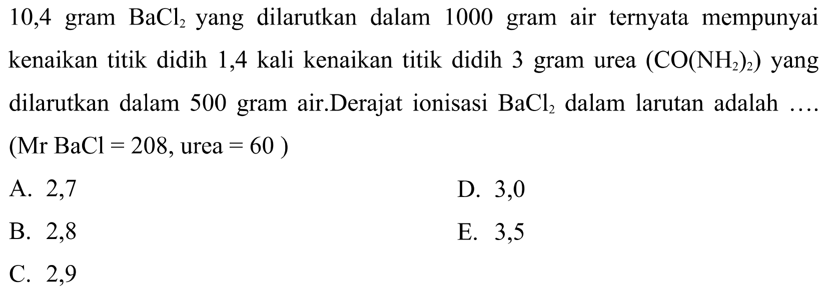 10,4 gram  BaCl2  yang dilarutkan dalam 1000 gram air ternyata mempunyai kenaikan titik didih 1,4 kali kenaikan titik didih 3 gram urea  (CO(NH2)2)  yang dilarutkan dalam 500 gram air. Derajat ionisasi  BaCl2  dalam larutan adalah ....  (Mr BaCl=208, urea=60)