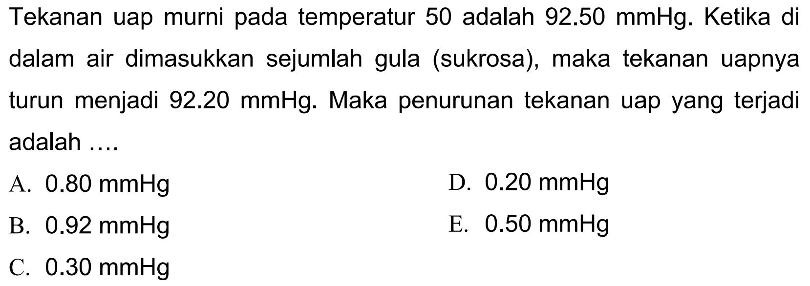 Tekanan uap murni pada temperatur 50 adalah  92.50 mmHg .  Ketika di dalam air dimasukkan sejumlah gula (sukrosa), maka tekanan uapnya turun menjadi  92.20 mmHg . Maka penurunan tekanan uap yang terjadi adalah ....