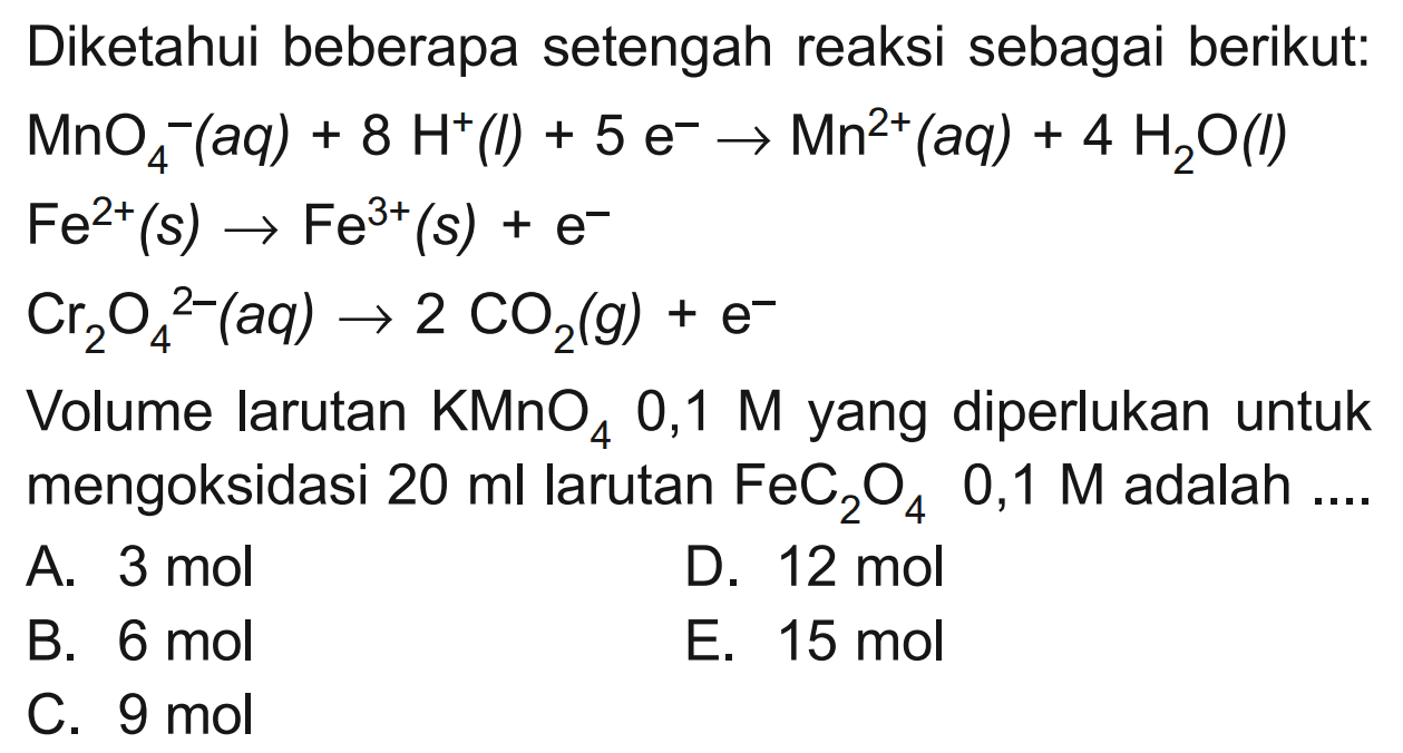 Diketahui beberapa setengah reaksi sebagai berikut: 
MnO4^- (aq) + 8 H^+ (I) + 5 e^- Mn^(2+) (aq) + 4 H2O (I) 
Fe^(2+) (s) -> Fe^(3+) (s) + e^- 
Cr2O4^(2-) (aq) -> 2 CO2 (g) + e^- 
Volume larutan KMnO4 0,1 M yang diperlukan untuk mengoksidasi 20 ml larutan FeC2O4 0,1 M adalah 
