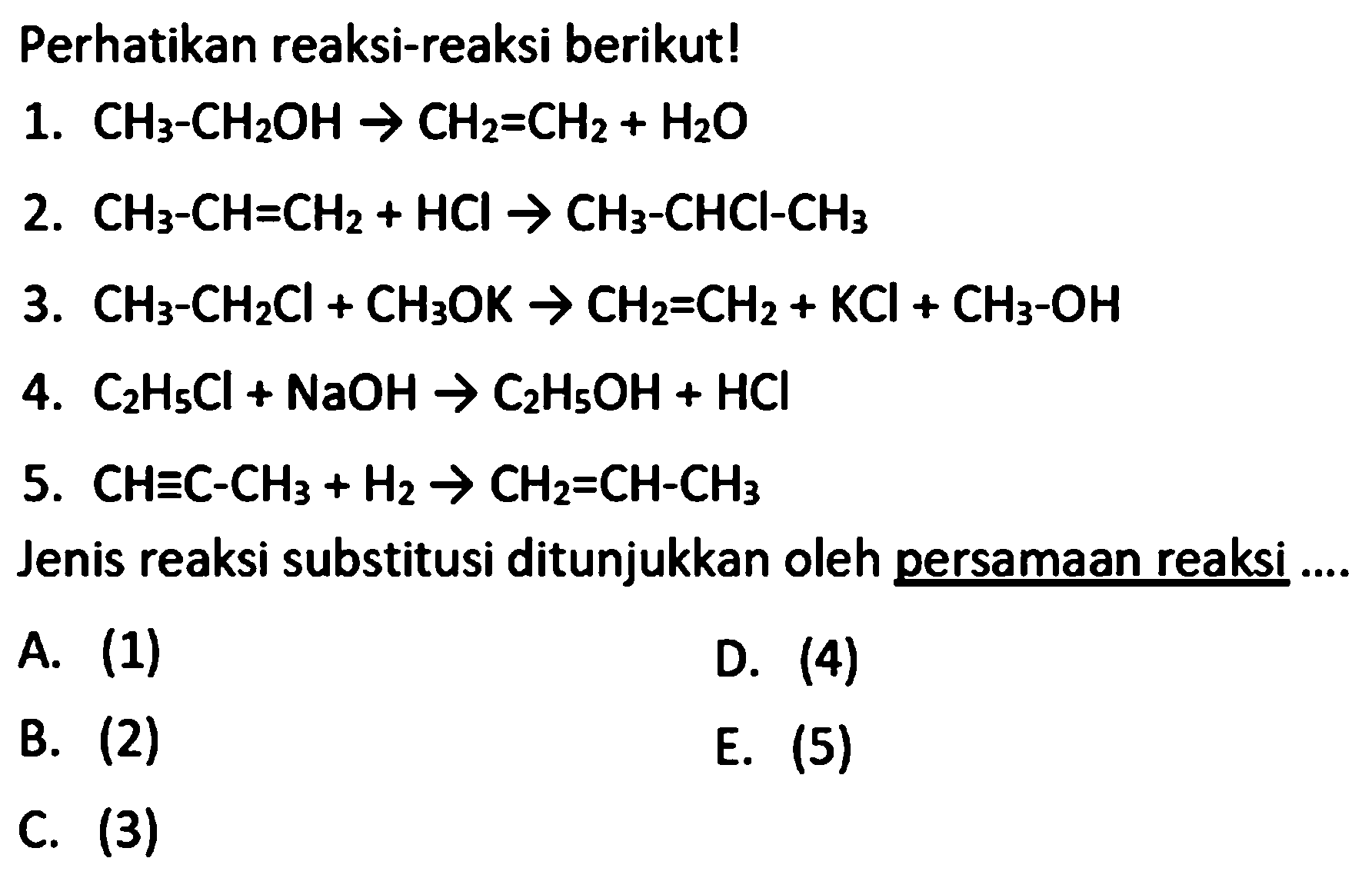 Perhatikan reaksi-reaksi berikut! 
1. CH3-CH2OH -> CH2=CH2 + H2O 
2. CH3-CH=CH2 + HCI -> CH3-CHCI-CH3 
3. CH3-CH2Cl + CH3OK -> CH2=CH2 + KCI + CH3-OH 
4. C2H5Cl + NaOH -> C2H5OH + HCI 
5. CH=C-CH3 + H2 -> CH2=CH-CH3
Jenis reaksi substitusi ditunjukkan oleh persamaan reaksi A. (1) D. (4) B. (2) E. (5) C. (3)