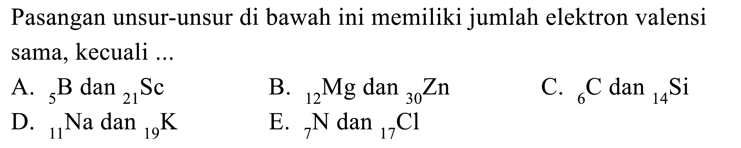 Pasangan unsur-unsur di bawah ini memiliki jumlah elektron valensi sama, kecuali 
A. 5 B dan 21 Sc B. 12 Mg dan 30 Zn C. 6 C dan 14 Si D. 11 Na dan 19 K E. 7 N dan 17 Cl 