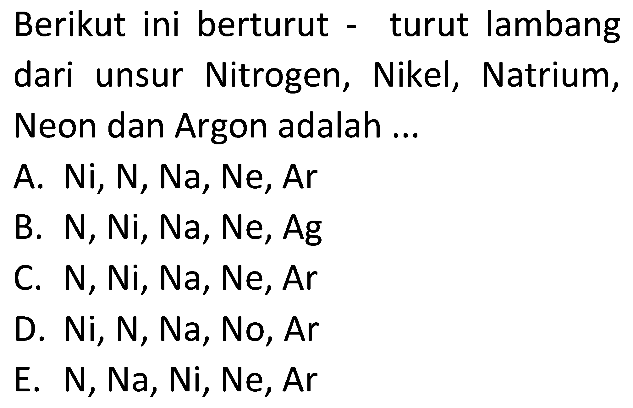 Berikut ini berturut - turut lambang dari unsur Nitrogen, Nikel, Natrium, Neon dan Argon adalah ...
A. Ni, N, Na, Ne, Ar
B. N, Ni, Na, Ne, Ag
C. N, Ni, Na, Ne, Ar 
D. Ni, N, Na, No, Ar 
E. N, Na, Ni, Ne, Ar 