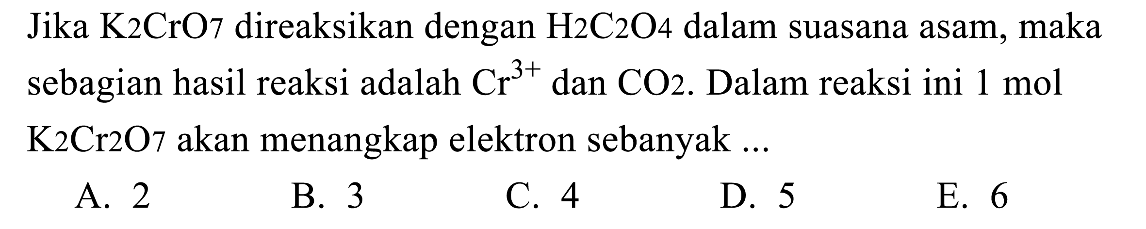 Jika K2CrO7 direaksikan dengan H2C2O4 dalam suasana asam, maka sebagian hasil reaksi adalah Cr^(3+) dan CO2. Dalam reaksi ini 1 mol K2Cr2O7 akan menangkap elektron sebanyak ...