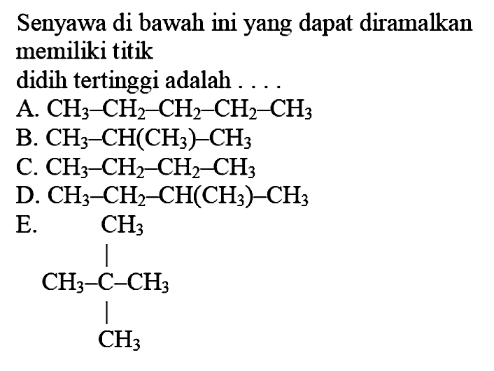 Senyawa di bawah ini yang dapat diramalkan memiliki titik didih tertinggi adalah....A.  CH3-CH2-CH2-CH2-CH3 
B.  CH3-CH(CH3)-CH3 
C.  CH3-CH2-CH2-CH3 
D.  CH3-CH2-CH(CH3)-CH3 
E.  CH3 CH3-C-CH3 CH3 