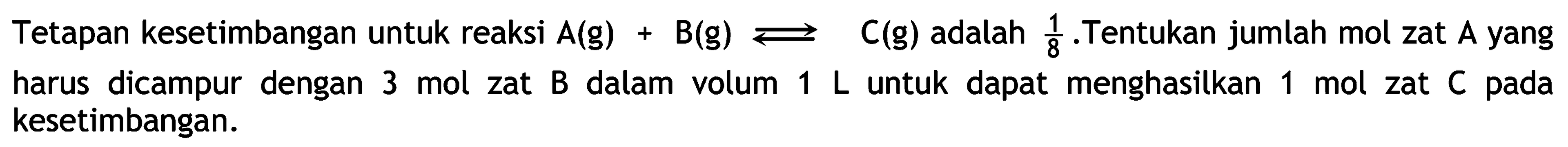 Tetapan kesetimbangan untuk reaksi  A(g)+B(g) left->s C(g)  adalah  &frac18 .  Tentukan jumlah mol zat  A  yang harus dicampur dengan  3 mol zat  B  dalam volum  1 L untuk dapat menghasilkan  1 mol zat  C  pada kesetimbangan.