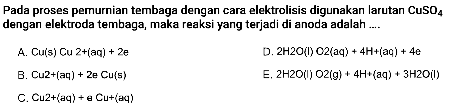 Pada proses pemurnian tembaga dengan cara elektrolisis digunakan larutan CuSO4 dengan elektroda tembaga, maka reaksi yang terjadi di anoda adalah ....
A. Cu(s) Cu 2+(aq)+2 e
D.  2 H 2 O(l) O 2(aq)+4 H+(aq)+4 e
B. Cu 2+(aq)+2 e Cu(s) 
E.  2 H 2 O(I) O 2(g)+4 H+(aq)+3 H 2 O(I) 
C. Cu 2+(aq)+e Cu+(aq) 
