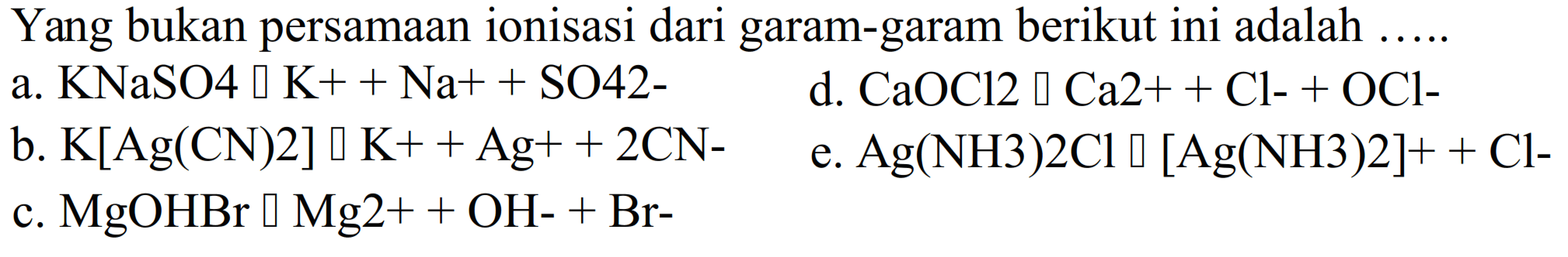 Yang bukan persamaan ionisasi dari garam-garam berikut ini adalah ... . . 
a. KNaSO4 -> K^+ + Na^+ + SO4^(2-) 
d. CaOCl2 -> Ca^(2+) + Cl^- + OCl^- 
b. K[Ag(CN)2] -> K^+ + Ag^+ + 2CN^- 
e. Ag(NH3)2Cl -> [Ag(NH3)2]^+ + Cl^- 
c. MgOHBr -> Mg^(2+) +OH^- + Br^- 