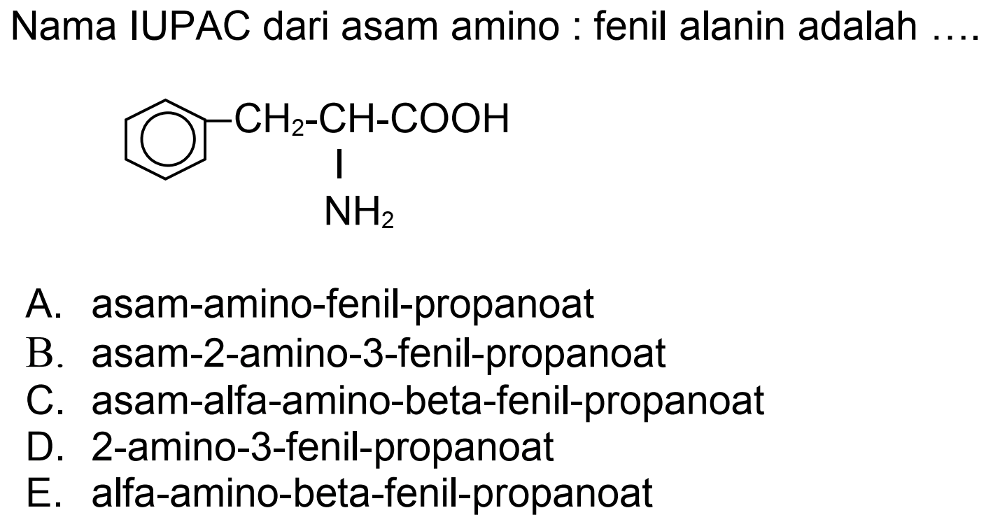 Nama IUPAC dari asam amino : fenil alanin adalah
NC(Cc1ccccc1)C(=O)O
A. asam-amino-fenil-propanoat
B. asam-2-amino-3-fenil-propanoat
C. asam-alfa-amino-beta-fenil-propanoat
D. 2-amino-3-fenil-propanoat
E. alfa-amino-beta-fenil-propanoat