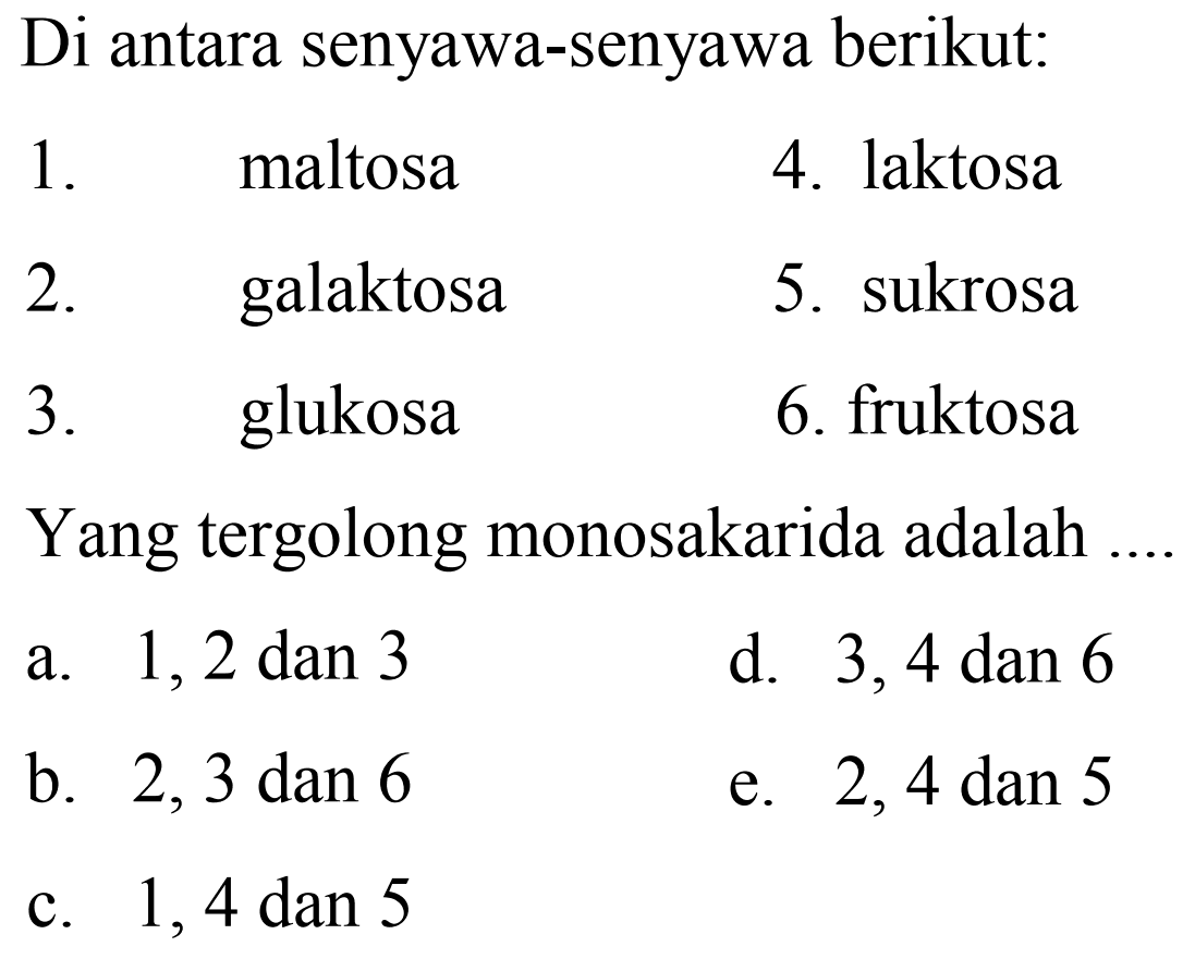 Di antara senyawa-senyawa berikut:
1. maltosa
4. laktosa
2. galaktosa
5. sukrosa
3. glukosa
6. fruktosa
Yang tergolong monosakarida adalah
a.  1,2 dan 3 
d. 3,4 dan 6
b. 2,3 dan 6
e.  2,4 dan 5 
c. 1,4 dan 5