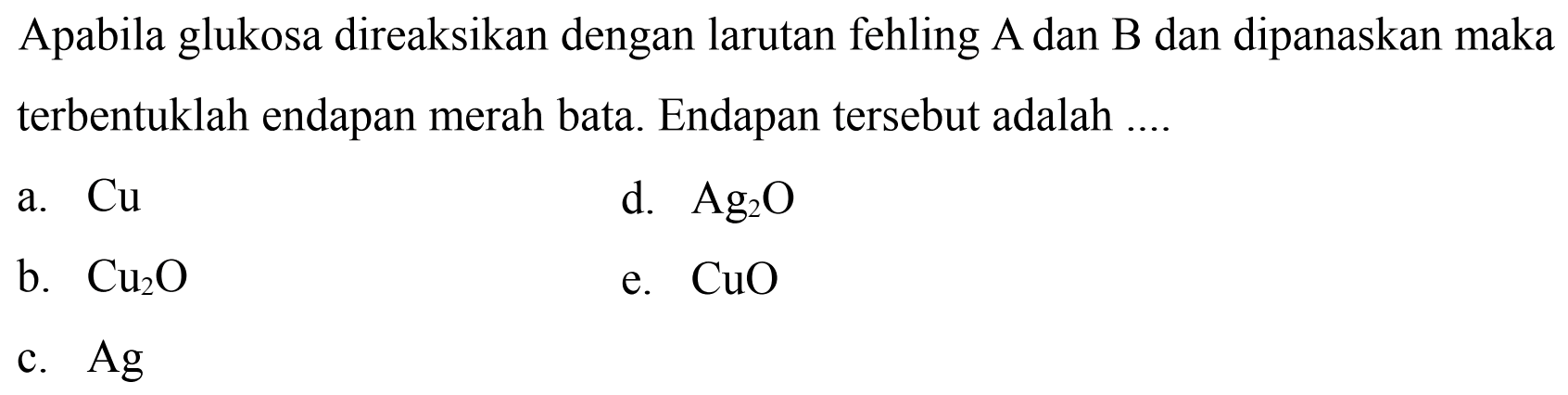 Apabila glukosa direaksikan dengan larutan fehling A dan B dan dipanaskan maka terbentuklah endapan merah bata. Endapan tersebut adalah ....
a.  Cu 
d.  Ag_(2) O 
b.  Cu_(2) O 
e.  CuO 
c.  Ag 