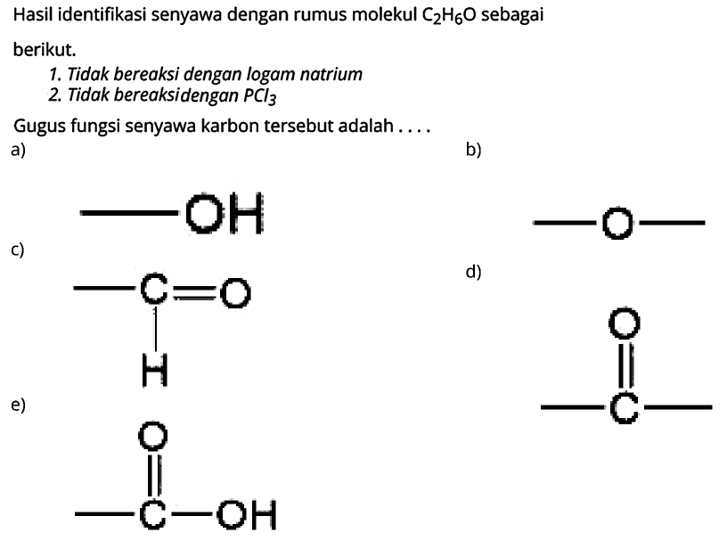 Hasil identifikasi senyawa dengan rumus molekul C2H6O sebagai berikut. 
1. Tidak bereaksi dengan logam natrium 
2. Tidak bereaksi dengan PCl3 
Gugus fungsi senyawa karbon tersebut adalah 
a) -OH
b) -O- 
c) C H O 
d) C O 
e) C-OH O