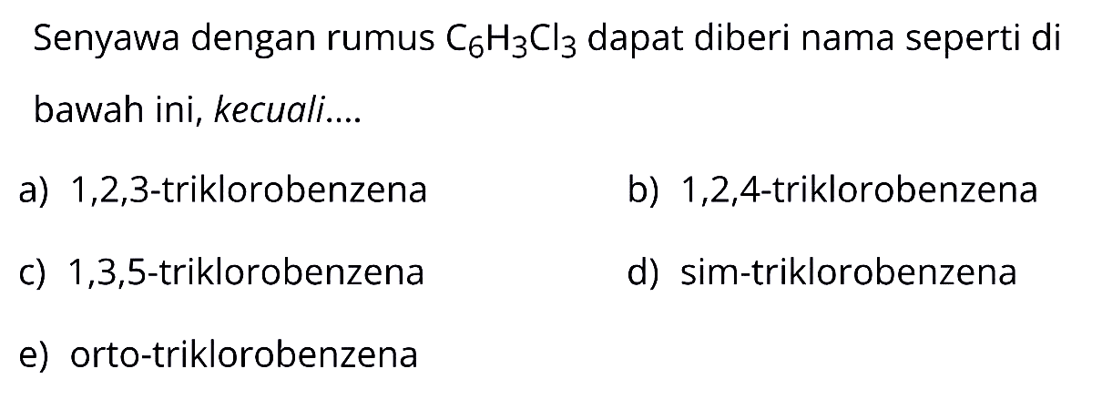 Senyawa dengan rumus  C_(6) H_(3) Cl_(3)  dapat diberi nama seperti di bawah ini, kecuali....
a)  1,2,3 -triklorobenzena
b)  1,2,4 -triklorobenzena
c)  1,3,5 -triklorobenzena
d) sim-triklorobenzena
e) orto-triklorobenzena