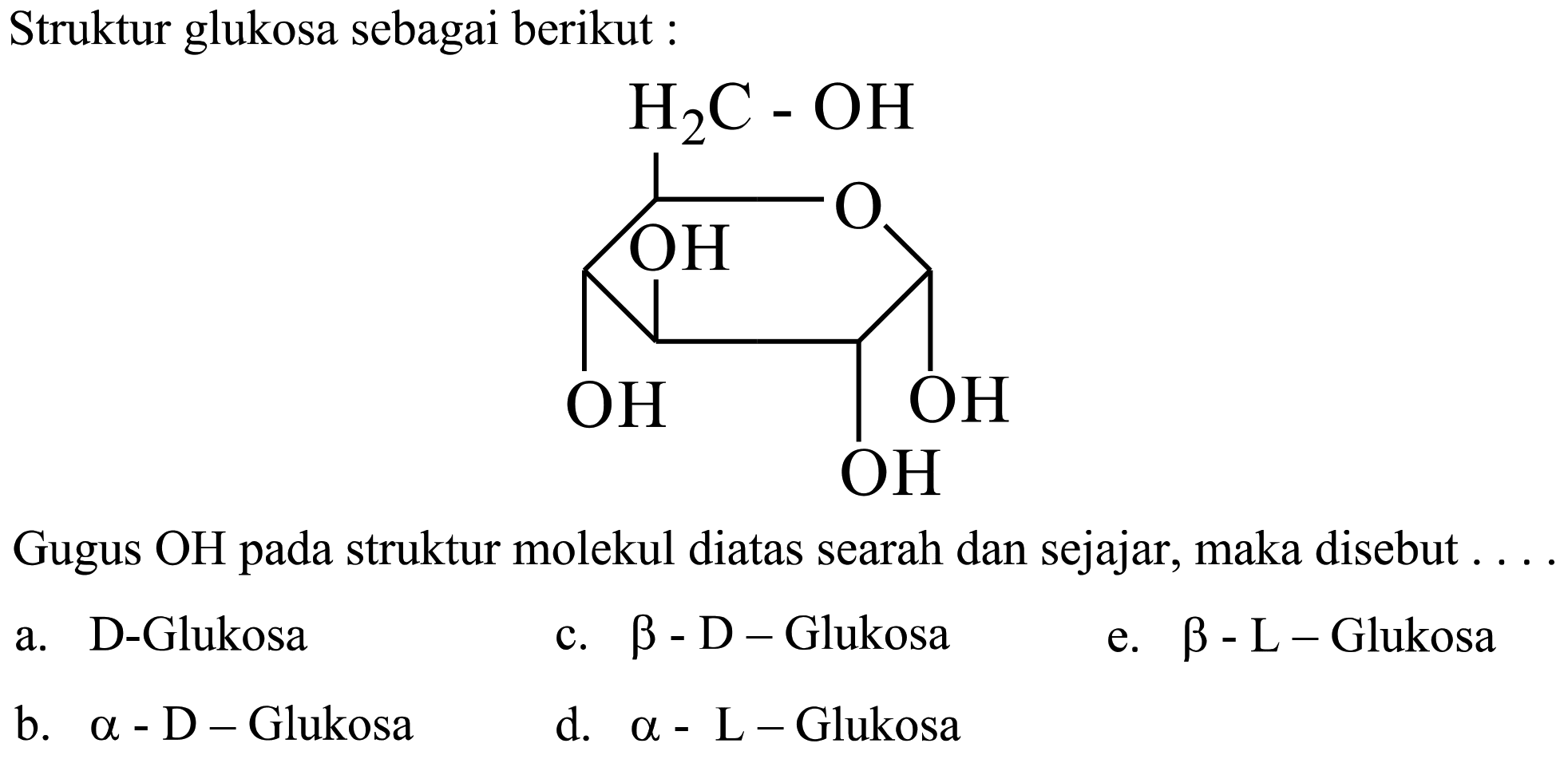 Struktur glukosa sebagai berikut :
OCC1OC(CO)C(O)C(O)C1O
Gugus OH pada struktur molekul diatas searah dan sejajar, maka disebut .
a. D-Glukosa
c.  b-D-  Glukosa
e.  b-L-  Glukosa
b.  a-D-  Glukosa
d.  a-L-  Glukosa
