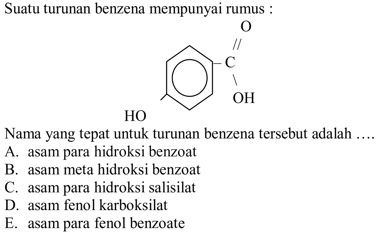 Suatu turunan benzena mempunyai rumus :
O=C(O)c1ccc(O)cc1
Nama yang tepat untuk turunan benzena tersebut adalah ....
A. asam para hidroksi benzoat
B. asam meta hidroksi benzoat
C. asam para hidroksi salisilat
D. asam fenol karboksilat
E. asam para fenol benzoate