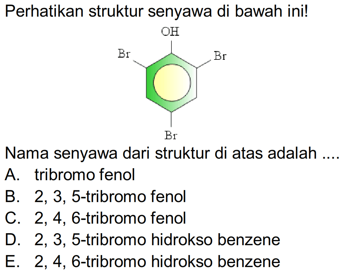 Perhatikan struktur senyawa di bawah ini!
Oc1c(Br)cc(Br)cc1Br
Nama senyawa dari struktur di atas adalah
A. tribromo fenol
B.  2,3,5 -tribromo fenol
C.  2,4,6 -tribromo fenol
D.  2,3,5 -tribromo hidrokso benzene
E. 2, 4, 6-tribromo hidrokso benzene