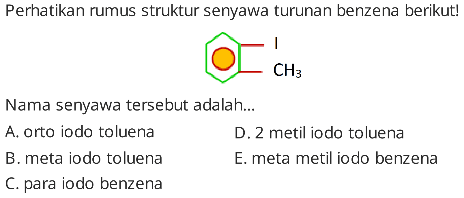 Perhatikan rumus struktur senyawa turunan benzena berikut!
Cc1ccccc1I
Nama senyawa tersebut adalah...
A. orto iodo toluena
D. 2 metil iodo toluena
B. meta iodo toluena
E. meta metil iodo benzena
C. para iodo benzena