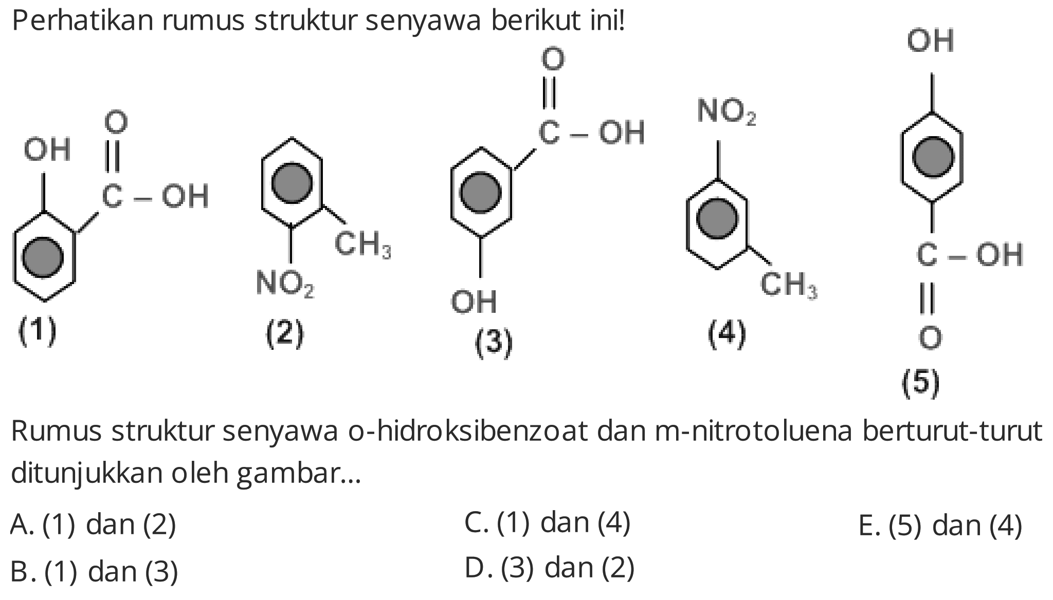 Perhatikan rumus struktur senyawa berikut ini!
CC(=O)c1ccccc1O
(1)
(2)
(3)
(4)
O=C(O)c1ccc(O)cc1
(5)
Rumus struktur senyawa o-hidroksibenzoat dan m-nitrotoluena berturut-turut ditunjukkan oleh gambar...
A. (1) dan (2)
C. (1) dan (4)
E. (5) dan (4)
B. (1) dan (3)
D. (3) dan (2)